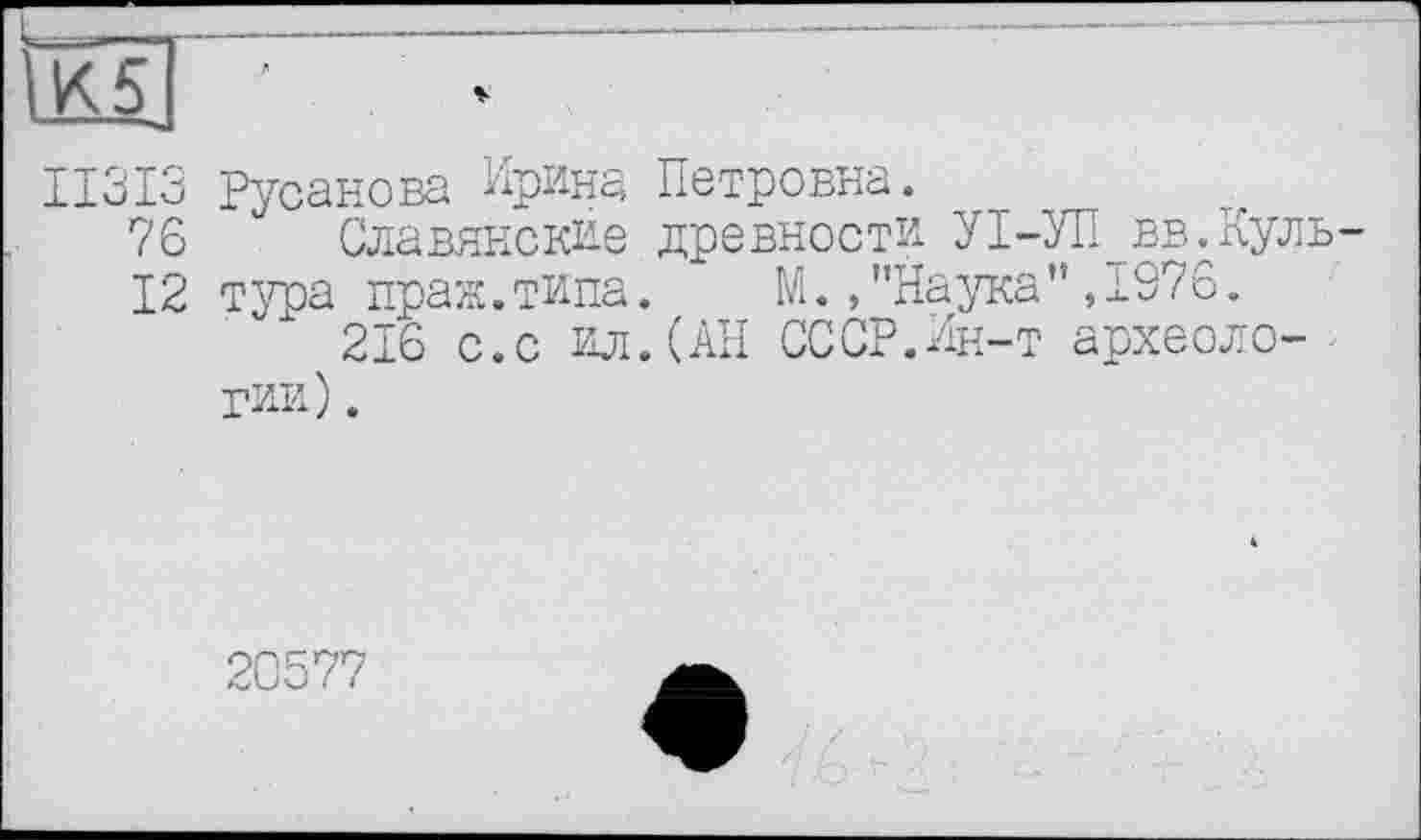 ﻿II3I3 Русанова Ирина Петровна.
76 Славянские древности УІ-УП вв.Куль
12 тура праж.типа. ‘ М. /Наука",1976.
216 с.с ил.(АН СССР.Ин-т археологии) .
20577